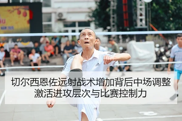 切尔西恩佐远射战术增加背后中场调整激活进攻层次与比赛控制力