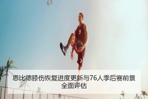 恩比德膝伤恢复进度更新与76人季后赛前景全面评估 | kaiyun