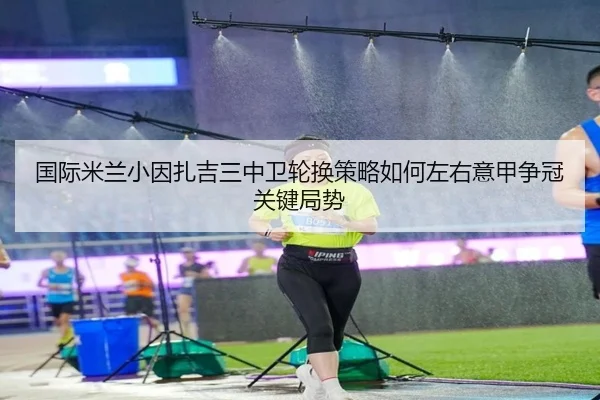国际米兰小因扎吉三中卫轮换策略如何左右意甲争冠关键局势