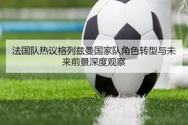 法国队热议格列兹曼国家队角色转型与未来前景深度观察