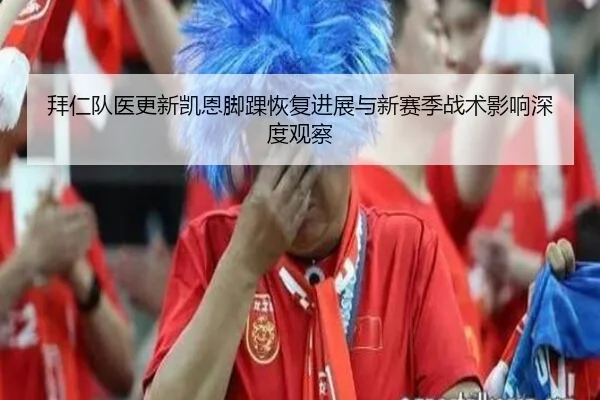 拜仁队医更新凯恩脚踝恢复进展与新赛季战术影响深度观察