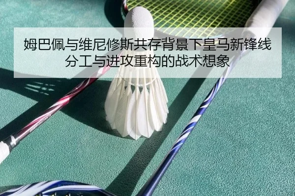 姆巴佩与维尼修斯共存背景下皇马新锋线分工与进攻重构的战术想象