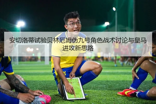 安切洛蒂试验贝林厄姆伪九号角色战术讨论与皇马进攻新思路