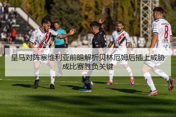 皇马对阵塞维利亚前瞻解析贝林厄姆后插上威胁成比赛胜负关键