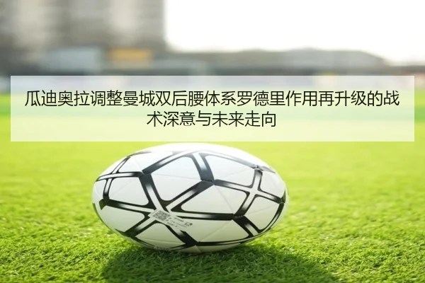 瓜迪奥拉调整曼城双后腰体系罗德里作用再升级的战术深意与未来走向